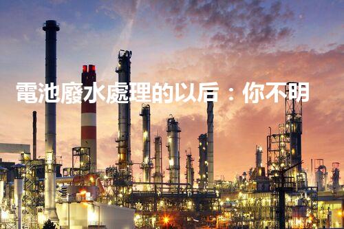 電池廢水處理的以后：你不明白的綠色革命！